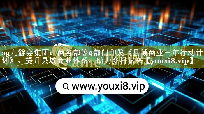 商务部等9部门印发《县域商业三年行动计划》，提升县域商业体系，助力乡村振兴