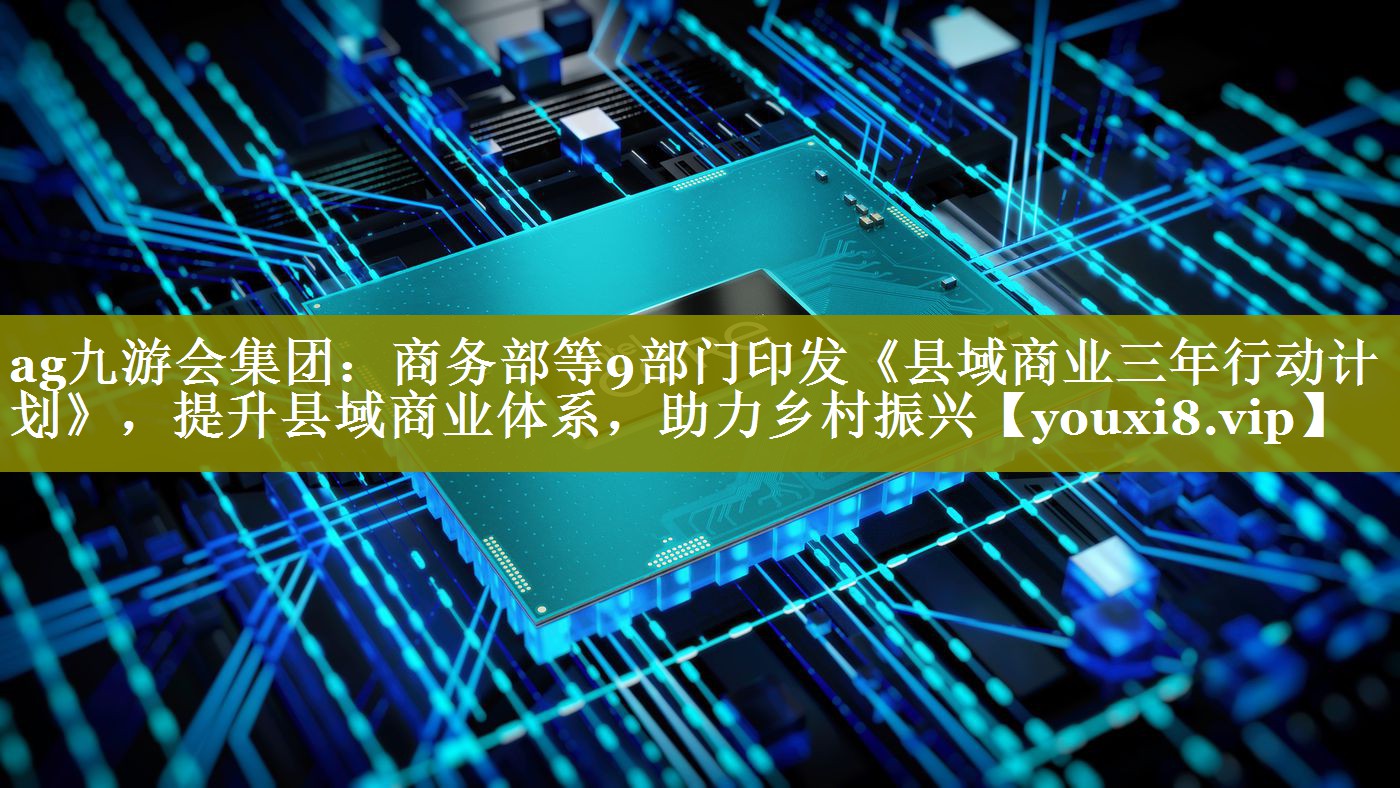 商务部等9部门印发《县域商业三年行动计划》，提升县域商业体系，助力乡村振兴